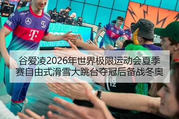 谷爱凌2026年世界极限运动会夏季赛自由式滑雪大跳台夺冠后备战冬奥